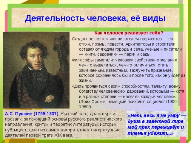 Деятельность человека, её виды Как человек реализует себя? Созданное поэтом или писателем творчество — его стихи, поэмы, повести. Архитекторы и строители оставляют людям города и сёла, учёные и писатели — книги, садовники — парки и сады. Философы заметили: человеку свойственно желание чем-то выделиться, чем-то отличиться, стать замеченным, известным, заслужить признание, которое сохранилось бы и после того, как он уйдёт из жизни. «Дать проявиться своим способностям, таланту, всему богатству человеческих дарований, которыми — хотя и в разной степени — наделён каждый человек». (Эрих Фромм, немецкий психолог, социолог /1900-1980/). А.С. Пушкин (1799-1837). Русский поэт, драматург и прозаик, заложивший основы русского реалистического направления, критик и теоретик литературы, историк, публицист; один из самых авторитетных литературных деятелей первой трети XIX века «Нет, весь я не умру — душа в заветной лире мой прах переживёт и тленья убежит...» 