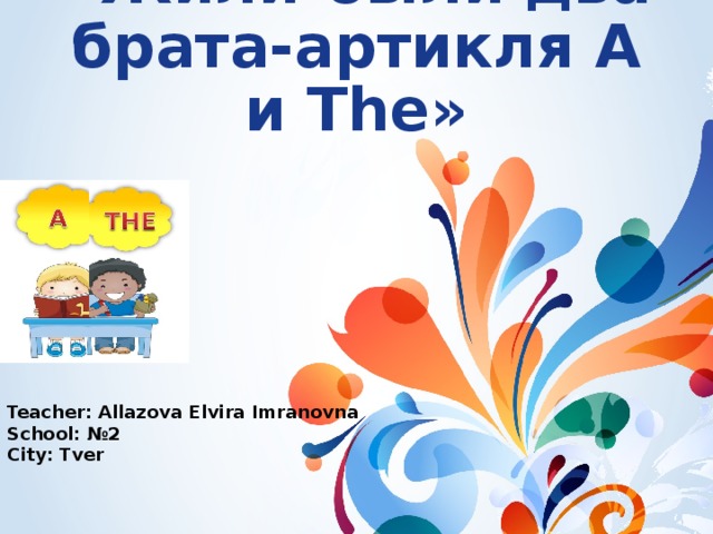 «Жили-были два брата-артикля А и The» Teacher: Allazova Elvira Imranovna School: №2 City: Tver 