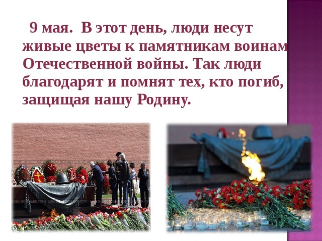  9 мая. В этот день, люди несут живые цветы к памятникам воинам Отечественной войны. Так люди благодарят и помнят тех, кто погиб, защищая нашу Родину.  
