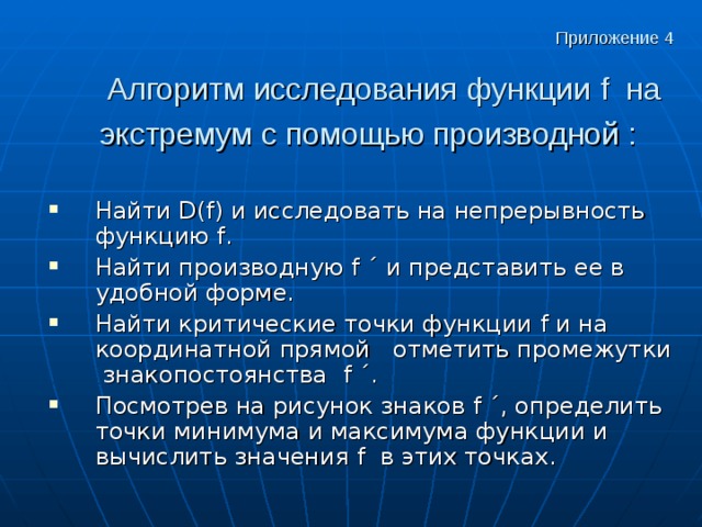 Приложение 4    Алгоритм исследования функции f на экстремум с помощью производной :  Найти D ( f ) и исследовать на непрерывность функцию f . Найти производную f ´ и представить ее в удобной форме. Найти критические точки функции f и на координатной прямой отметить промежутки знакопостоянства f ´. Посмотрев на рисунок знаков f ´, определить точки минимума и максимума функции и вычислить значения f в этих точках.  Приложение 4