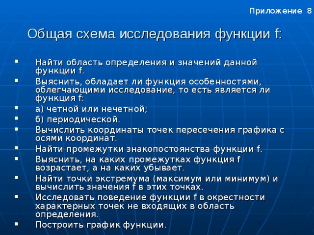 Приложение 8 Общая схема исследования функции f :  Найти область определения и значений данной функции f . Выяснить, обладает ли функция особенностями, облегчающими исследование, то есть является ли функция f : а) четной или нечетной; б) периодической. Вычислить координаты точек пересечения графика с осями координат. Найти промежутки знакопостоянства функции f . Выяснить, на каких промежутках функция f возрастает, а на каких убывает. Найти точки экстремума (максимум или минимум) и вычислить значения f в этих точках. Исследовать поведение функции f в окрестности характерных точек не входящих в область определения. Построить график функции. Приложение 8