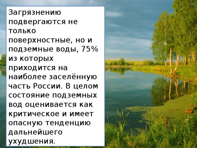 Загрязнению подвергаются не только поверхностные, но и подземные воды, 75% из которых приходится на наиболее заселённую часть России. В целом состояние подземных вод оценивается как критическое и имеет опасную тенденцию дальнейшего ухудшения. 