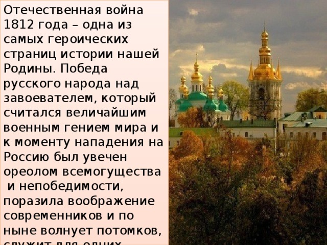 Отечественная война 1812 года – одна из самых героических страниц истории нашей Родины. Победа русского народа над завоевателем, который считался величайшим военным гением мира и к моменту нападения на Россию был увечен ореолом всемогущества и непобедимости, поразила воображение современников и по ныне волнует потомков, служит для одних предметом гордости, для других – неразгаданной загадкой, для третьих грозным предостережением – «не ходи на Москву!». 