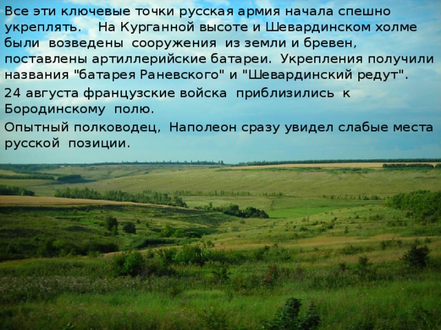 Все эти ключевые точки русская армия начала спешно укреплять. На Курганной высоте и Шевардинском холме были возведены сооружения из земли и бревен, поставлены артиллерийские батареи. Укрепления получили названия 