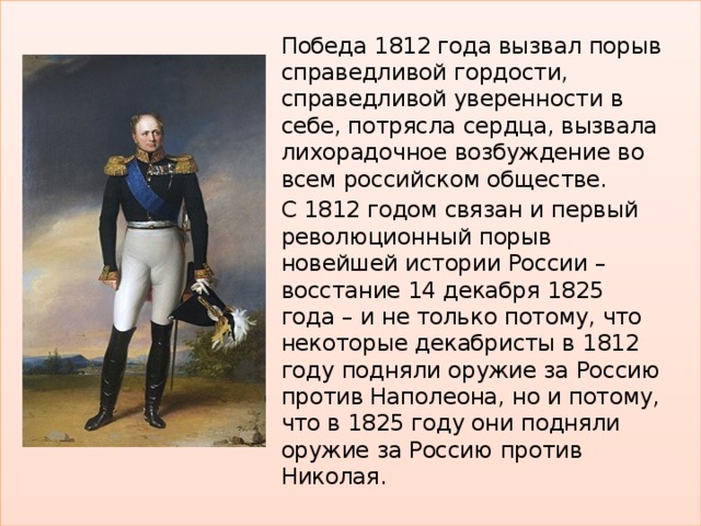 Победа 1812 года вызвал порыв справедливой гордости, справедливой уверенности в себе, потрясла сердца, вызвала лихорадочное возбуждение во всем российском обществе. С 1812 годом связан и первый революционный порыв новейшей истории России – восстание 14 декабря 1825 года – и не только потому, что некоторые декабристы в 1812 году подняли оружие за Россию против Наполеона, но и потому, что в 1825 году они подняли оружие за Россию против Николая. 