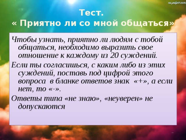 Тест.  « Приятно ли со мной общаться» Чтобы узнать, приятно ли людям с тобой общаться, необходимо выразить свое отношение к каждому из 20 суждений. Если ты согласишься, с каким либо из этих суждений, поставь под цифрой этого вопроса в бланке ответов знак «+», а если нет, то «-». Ответы типа «не знаю», «неуверен» не допускаются 