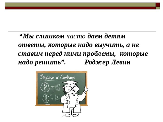  “ Мы слишком часто даем детям ответы, которые надо выучить, а не ставим перед ними проблемы,  которые надо решить”. Роджер Левин 