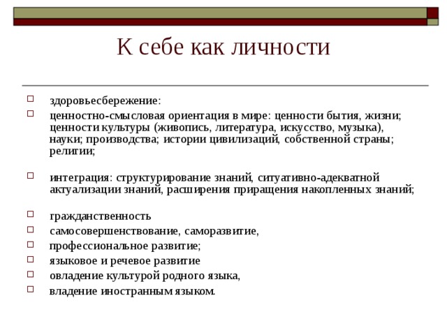 К себе как личности здоровьесбережение: ценностно-смысловая ориентация в мире: ценности бытия, жизни; ценности культуры (живопись, литература, искусство, музыка), науки; производства; истории цивилизаций, собственной страны; религии;   интеграция: структурирование знаний, ситуативно-адекватной актуализации знаний, расширения приращения накопленных знаний;   гражданственность самосовершенствование, саморазвитие, профессиональное развитие; языковое и речевое развитие овладение культурой родного языка, владение иностранным языком. 