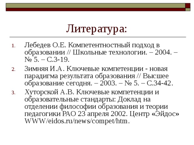 Литература: Лебедев О.Е. Компетентностный подход в образовании // Школьные технологии. – 2004. – № 5. – С.3-19. Зимняя И.А. Ключевые компетенции - новая парадигма результата образования // Высшее образование сегодня. – 2003. – № 5. – С.34-42. Хуторской А.В. Ключевые компетенции и образовательные стандарты: Доклад на отделении философии об­разования и теории педагогики РАО 23 апреля 2002. Центр «Эйдос» WWW/eidos.ru/news/compet/htm. 