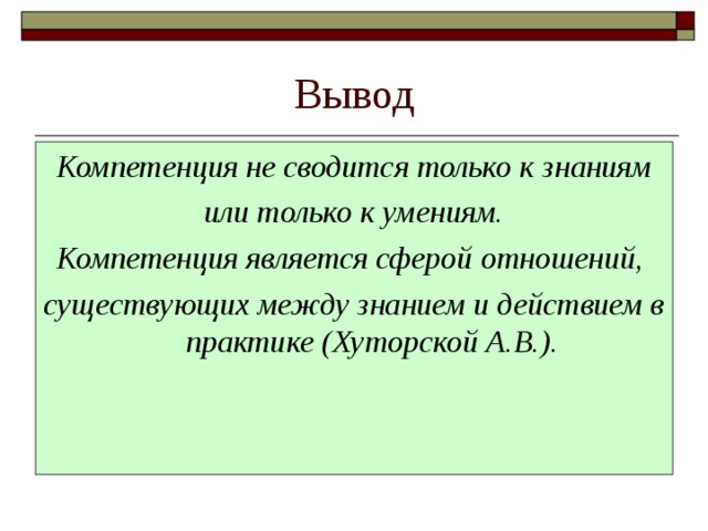 Вывод Компетенция не сводится только к знаниям  или только к умениям. Компетенция является сферой отношений, существующих между знанием и действием в практике (Хуторской А.В.). 