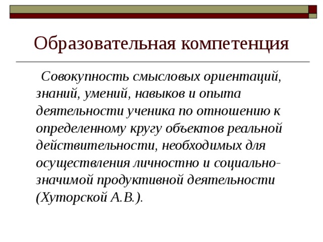 Образовательная компетенция  Совокупность смысловых ориентаций, знаний, умений, навыков и опыта деятельности ученика по отношению к определенному кругу объектов реальной действительности, необходимых для осуществления личностно и социально-значимой продуктивной деятельности (Хуторской А.В.). 