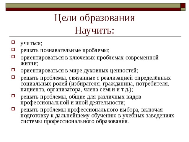 Цели образования  Научить: учиться; решать познавательные проблемы; ориентироваться в ключевых проблемах современной жизни; ориентироваться в мире духовных ценностей; решать проблемы, связанные с реализацией определённых социальных ролей (избирателя, гражданина, потребителя, пациента, организатора, члена семьи и т.д.); решать проблемы, общие для различных видов профессиональной и иной деятельности;  решать проблемы профессионального выбора, включая подготовку к дальнейшему обучению в учебных заведениях системы профессионального образования. 