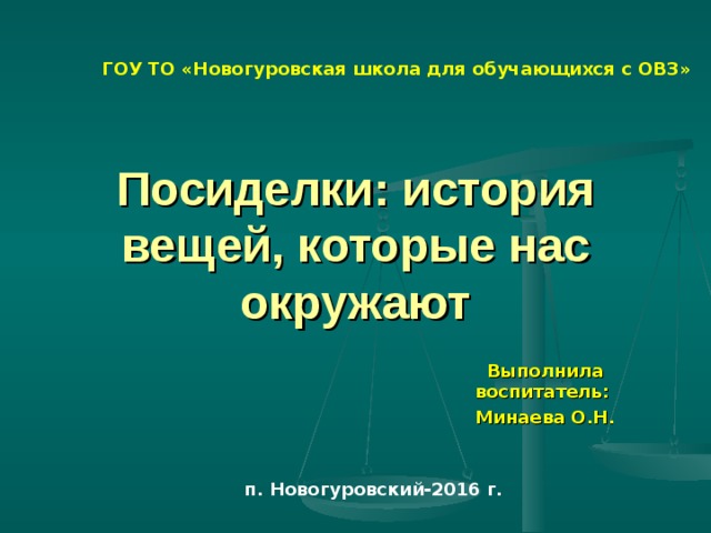 ГОУ ТО «Новогуровская школа для обучающихся с ОВЗ» Посиделки: история вещей, которые нас окружают Выполнила воспитатель: Минаева О.Н. п. Новогуровский-2016 г. 