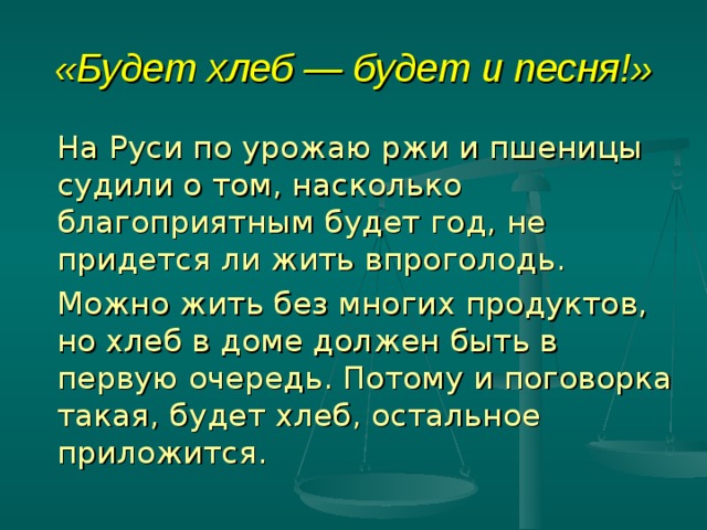 «Будет хлеб — будет и песня!»   На Руси по урожаю ржи и пшеницы судили о том, насколько благоприятным будет год, не придется ли жить впроголодь.   Можно жить без многих продуктов, но хлеб в доме должен быть в первую очередь. Потому и поговорка такая, будет хлеб, остальное приложится. 