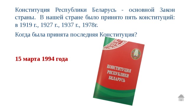 Конституция Республики Беларусь - основной Закон страны. В нашей стране было принято пять конституций: в 1919 г., 1927 г., 1937 г., 1978г. Когда была принята последняя Конституция? 15 марта 1994 года 