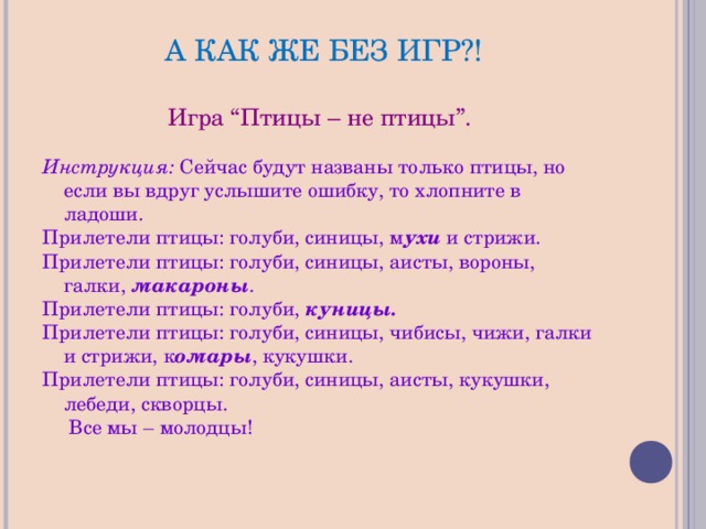 А КАК ЖЕ БЕЗ ИГР?! Игра “Птицы – не птицы”.  Инструкция: Сейчас будут названы только птицы, но если вы вдруг услышите ошибку, то хлопните в ладоши. Прилетели птицы: голуби, синицы, м ухи  и стрижи. Прилетели птицы: голуби, синицы, аисты, вороны, галки,  макароны . Прилетели птицы: голуби,  куницы. Прилетели птицы: голуби, синицы, чибисы, чижи, галки и стрижи, к омары , кукушки. Прилетели птицы: голуби, синицы, аисты, кукушки, лебеди, скворцы.  Все мы – молодцы! 