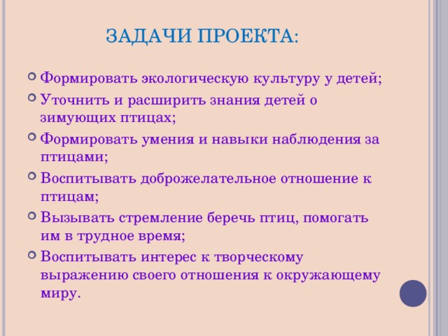 ЗАДАЧИ ПРОЕКТА: Формировать экологическую культуру у детей; Уточнить и расширить знания детей о зимующих птицах; Формировать умения и навыки наблюдения за птицами; Воспитывать доброжелательное отношение к птицам; Вызывать стремление беречь птиц, помогать им в трудное время; Воспитывать интерес к творческому выражению своего отношения к окружающему миру. 