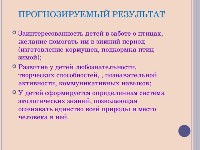 ПРОГНОЗИРУЕМЫЙ РЕЗУЛЬТАТ Заинтересованность детей в заботе о птицах, желание помогать им в зимний период (изготовление кормушек, подкормка птиц зимой); Развитие у детей любознательности, творческих способностей, , познавательной активности, коммуникативных навыков; У детей сформируется определенная система экологических знаний, позволяющая осознавать единство всей природы и место человека в ней. 