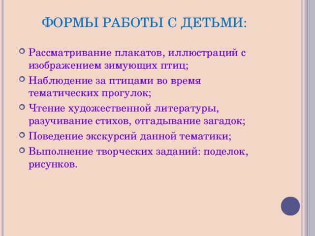 ФОРМЫ РАБОТЫ С ДЕТЬМИ: Рассматривание плакатов, иллюстраций с изображением зимующих птиц; Наблюдение за птицами во время тематических прогулок; Чтение художественной литературы, разучивание стихов, отгадывание загадок; Поведение экскурсий данной тематики; Выполнение творческих заданий: поделок, рисунков. 