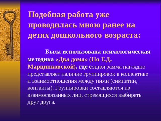 Подобная работа уже проводилась мною ранее на детях дошкольного возраста:   Была использована психологическая методика «Два дома» (По Т.Д. Марцинковской) , где с оциограмма наглядно представляет наличие группировок в коллективе и взаимоотношения между ними (симпатии, контакты). Группировки составляются из взаимосвязанных лиц, стремящихся выбирать друг друга. 