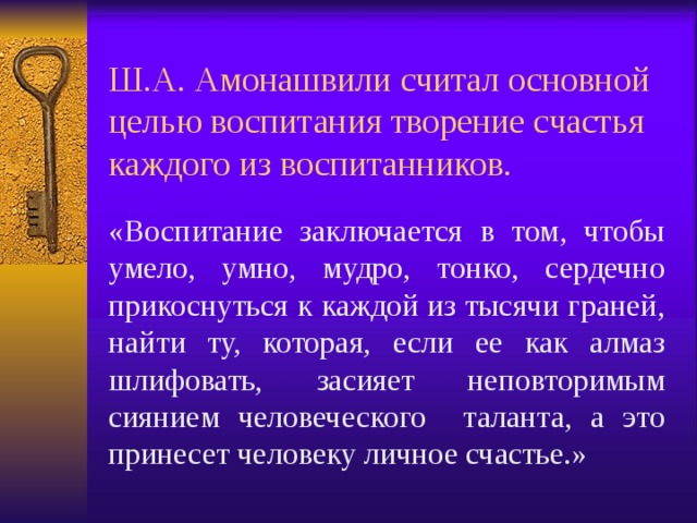 Ш.А. Амонашвили считал основной целью воспитания творение счастья каждого из воспитанников. «Воспитание заключается в том, чтобы умело, умно, мудро, тонко, сердечно прикоснуться к каждой из тысячи граней, найти ту, которая, если ее как алмаз шлифовать, засияет неповторимым сиянием человеческого таланта, а это принесет человеку личное счастье.» 