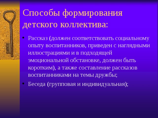 Способы формирования детского коллектива: Рассказ (должен соответствовать социальному опыту воспитанников, приведен с наглядными иллюстрациями и в подходящей эмоциональной обстановке, должен быть коротким), а также составление рассказов воспитанниками на темы дружбы; Беседа (групповая и индивидуальная); 