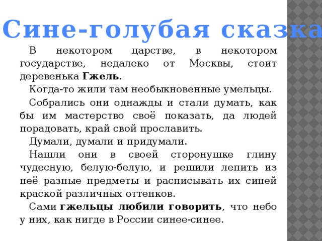 Сине-голубая сказка В некотором царстве, в некотором государстве, недалеко от Москвы, стоит деревенька  Гжель . Когда-то жили там необыкновенные умельцы. Собрались они однажды и стали думать, как бы им мастерство своё показать, да людей порадовать, край свой прославить. Думали, думали и придумали. Нашли они в своей сторонушке глину чудесную, белую-белую, и решили лепить из неё разные предметы и расписывать их синей краской различных оттенков. Сами  гжельцы любили говорить , что небо у них, как нигде в России синее-синее. 