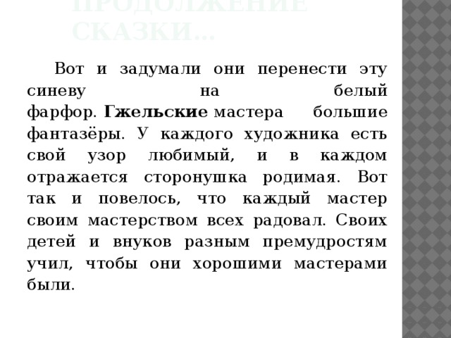 Продолжение сказки… Вот и задумали они перенести эту синеву на белый фарфор.  Гжельские  мастера большие фантазёры. У каждого художника есть свой узор любимый, и в каждом отражается сторонушка родимая. Вот так и повелось, что каждый мастер своим мастерством всех радовал. Своих детей и внуков разным премудростям учил, чтобы они хорошими мастерами были. 