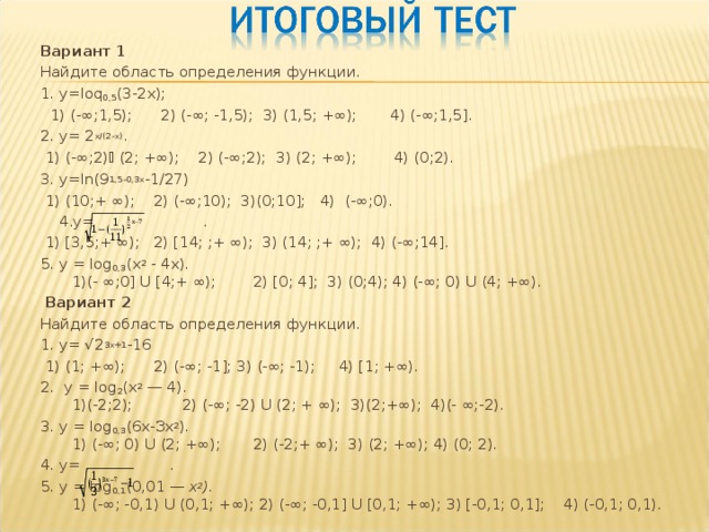 Вариант 1 Найдите область определения функции. 1. у= loq 0,5 (3-2х);  1) (-∞;1,5); 2) (-∞; -1,5); 3) (1,5; +∞); 4) (-∞;1,5]. 2. у= 2 х/(2-х) .  1) (-∞;2)  (2; +∞); 2) (-∞;2); 3) (2; +∞); 4) (0;2). 3. у= ln (9 1,5-0,3х -1/27)  1) (10;+ ∞); 2) (-∞;10); 3)(0;10]; 4) (-∞;0).  4.у= .  1) [3,5;+ ∞); 2) [14; ;+ ∞); 3) (14; ;+ ∞); 4) (-∞;14]. 5. у =  log 0,3 (х 2 - 4х).  1)(- ∞;0] U [4;+ ∞);  2) [0; 4]; 3) (0;4); 4) (-∞; 0) U (4; +∞).   Вариант 2 Найдите область определения функции. 1. у= √2 3х+1 -16  1) (1; +∞); 2) (-∞; -1]; 3) (-∞; -1); 4) [1; +∞). 2. у = log 2 (х 2 — 4).  1)(-2;2);  2) (-∞; -2) U (2; + ∞); 3)(2;+∞); 4)(- ∞;-2). 3. у = log 0,3 (6х-Зх 2 ).  1) (-∞; 0) U (2; +∞);  2) (-2;+ ∞); 3) (2; +∞); 4) (0; 2). 4. у= . 5. у = log 0,1 (0,01 — х 2 ).  1) (-∞; -0,1) U (0,1; +∞); 2) (-∞; -0,1] U [0,1; +∞); 3) [-0,1; 0,1]; 4) (-0,1; 0,1). 