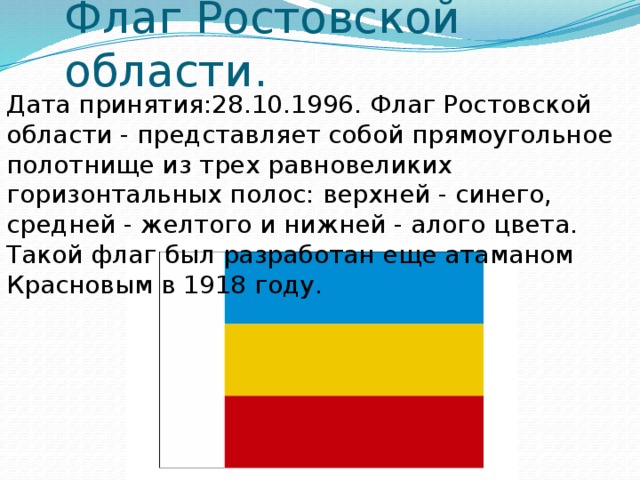 Флаг Ростовской области. Дата принятия:28.10.1996. Флаг Ростовской области - представляет собой прямоугольное полотнище из трех равновеликих горизонтальных полос: верхней - синего, средней - желтого и нижней - алого цвета. Такой флаг был разработан еще атаманом Красновым в 1918 году. 