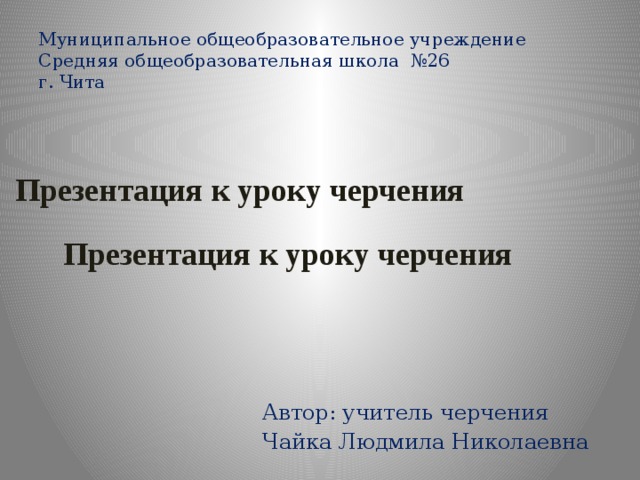 Муниципальное общеобразовательное учреждение  Средняя общеобразовательная школа №26  г. Чита Презентация к уроку черчения Презентация к уроку черчения Автор: учитель черчения Чайка Людмила Николаевна   