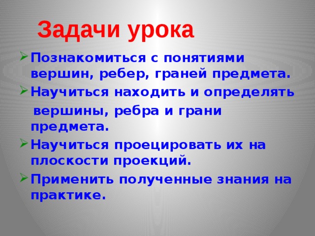 Задачи урока Познакомиться с понятиями вершин, ребер, граней предмета. Научиться находить и определять  вершины, ребра и грани предмета. Научиться проецировать их на плоскости проекций. Применить полученные знания на практике.  