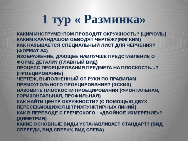 1 тур « Разминка» Каким инструментом проводят окружность? (циркуль)  Каким карандашом обводят чертёж?(мягким)  Как называется специальный лист для черчения? (формат А4)  Изображение, дающее наилучше представление о форме детали? (главный вид)  Процесс проецирования предмета на плоскость…? (проецирование)  Чертёж, выполненный от руки по правилам прямоугольного проецирования? (эскиз)  Назовите плоскости проецирования (фронтальная, горизонтальная, профильная)  Как найти центр окружности? (с помощью двух пересекающихся штрихпунктирных линий)  Как в переводе с греческого - «двойное измерение»? (диметрия)  Какие основные виды устанавливает стандарт? (вид спереди, вид сверху, вид слева)   