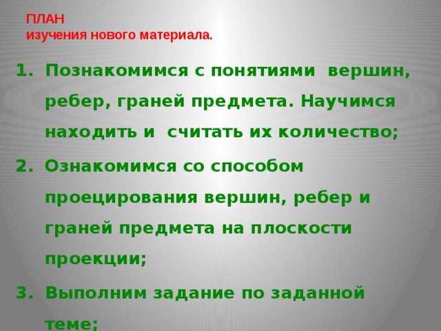 ПЛАН  изучения нового материала.   Познакомимся с понятиями вершин, ребер, граней предмета. Научимся находить и считать их количество; Ознакомимся со способом проецирования вершин, ребер и граней предмета на плоскости проекции; Выполним задание по заданной теме; Запишем домашнее задание.  