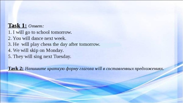   Task 1:  Ответ:  1. I will go to school tomorrow.  2. You will dance next week.  3. He will play chess the day after tomorrow.  4. We will skip on Monday.  5. They will sing next Tuesday.   Task 2:  Напишите краткую форму глагола will в составленных предложениях.      