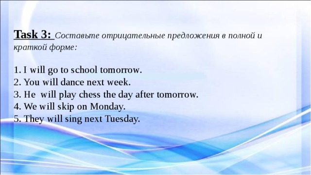  Task 3: Составьте отрицательные предложения в полной и краткой форме:   1. I will go to school tomorrow.  2. You will dance next week.  3. He will play chess the day after tomorrow.  4. We will skip on Monday.  5. They will sing next Tuesday.     