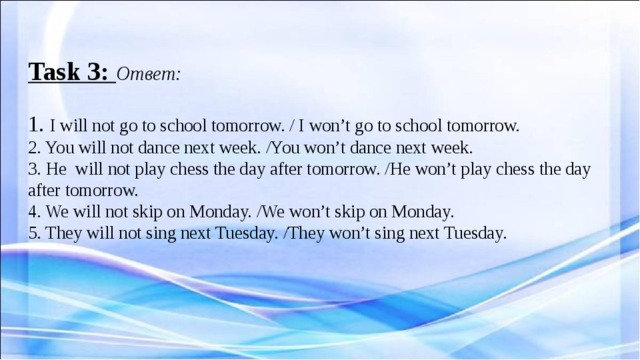  Task 3: Ответ:   1. I will not go to school tomorrow. / I won’t go to school tomorrow.  2. You will not dance next week. /You won’t dance next week.  3. He will not play chess the day after tomorrow. /He won’t play chess the day after tomorrow.  4. We will not skip on Monday. /We won’t skip on Monday.  5. They will not sing next Tuesday. /They won’t sing next Tuesday.      