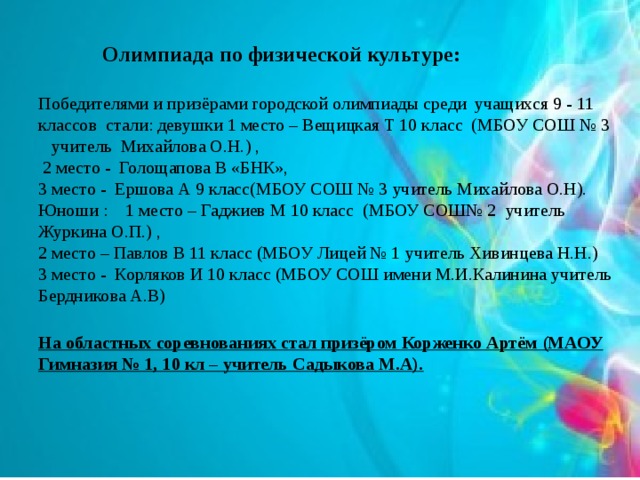  Олимпиада по физической культуре:   Победителями и призёрами городской олимпиады среди учащихся 9 - 11 классов стали: девушки 1 место – Вещицкая Т 10 класс (МБОУ СОШ № 3 учитель Михайлова О.Н.) ,  2 место - Голощапова В «БНК»,  3 место - Ершова А 9 класс(МБОУ СОШ № 3 учитель Михайлова О.Н).  Юноши : 1 место – Гаджиев М 10 класс (МБОУ СОШ№ 2 учитель Журкина О.П.) ,  2 место – Павлов В 11 класс (МБОУ Лицей № 1 учитель Хивинцева Н.Н.)  3 место - Корляков И 10 класс (МБОУ СОШ имени М.И.Калинина учитель Бердникова А.В)     На областных соревнованиях стал призёром Корженко Артём (МАОУ Гимназия № 1, 10 кл – учитель Садыкова М.А).   