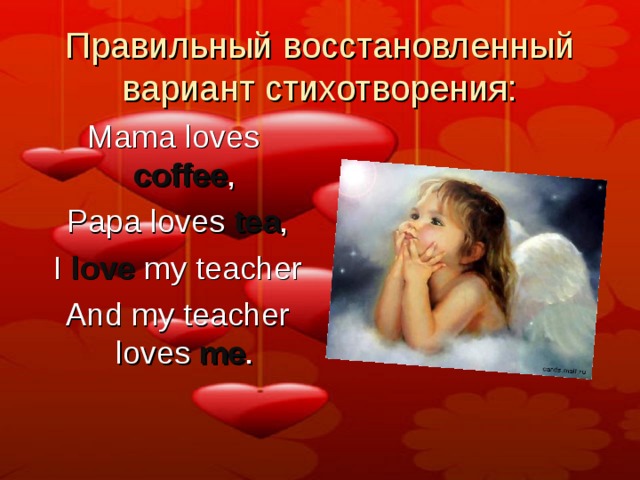 Правильный восстановленный вариант стихотворения: Mama loves coffee ,   Papa loves tea ,   I love my teacher   And my teacher loves me . 