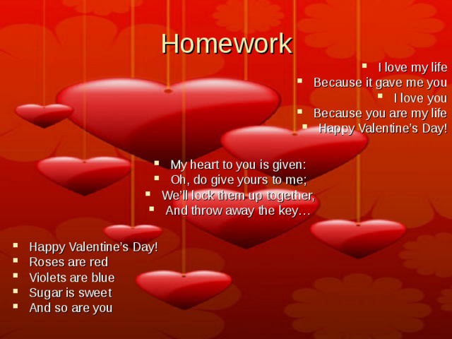 Homework I love my life Because it gave me you I love you Because you are my life Happy Valentine’s Day!  My heart to you is given: Oh, do give yours to me; We’ll lock them up together, And throw away the key…  Happy Valentine’s Day! Roses are red Violets are blue Sugar is sweet And so are you 