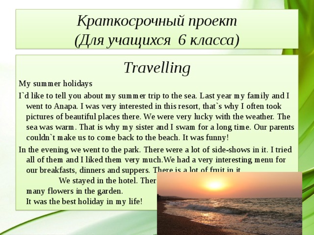 Краткосрочный проект  (Для учащихся 6 класса) Travelling My summer holidays I`d like to tell you about my summer trip to the sea. Last year my family and I went to Anapa. I was very interested in this resort, that`s why I often took pictures of beautiful places there. We were very lucky with the weather. The sea was warm. That is why my sister and I swam for a long time. Our parents couldn`t make us to come back to the beach. It was funny! In the evening we went to the park. There were a lot of side-shows in it. I tried all of them and I liked them very much.We had a very interesting menu for our breakfasts, dinners and suppers. There is a lot of fruit in it.  We stayed in the hotel. There was a garden near it. There were many flowers in the garden.  It was the best holiday in my life! 