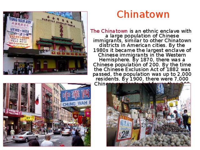 Chinatown  The Chinatown is an ethnic enclave with a large population of Chinese immigrants, similar to other Chinatown districts in American cities. By the 1980s it became the largest enclave of Chinese immigrants in the Western Hemisphere. By 1870, there was a Chinese population of 200. By the time the Chinese Exclusion Act of 1882 was passed, the population was up to 2,000 residents. By 1900, there were 7,000 Chinese residents, but fewer than 200 Chinese women. 