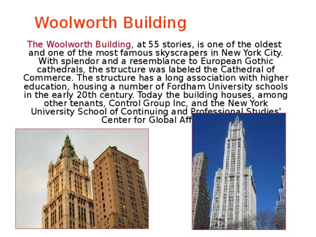 Woolworth Building  The Woolworth Building , at 55 stories, is one of the oldest and one of the most famous skyscrapers in New York City. With splendor and a resemblance to European Gothic cathedrals, the structure was labeled the Cathedral of Commerce. The structure has a long association with higher education, housing a number of Fordham University schools in the early 20th century. Today the building houses, among other tenants, Control Group Inc, and the New York University School of Continuing and Professional Studies' Center for Global Affairs. 