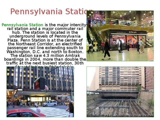Pennsylvania Station  Pennsylvania Station is the major intercity rail station and a major commuter rail hub. The station is located in the underground levels of Pennsylvania Plaza. Penn Station is at the center of the Northeast Corridor, an electrified passenger rail line extending south to Washington, D.C. and north to Boston. The station saw 4.3 million Amtrak boardings in 2004, more than double the traffic at the next busiest station, 30th Street Station in Philadelphia. 