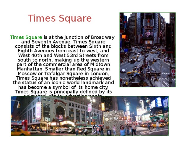 Times Square  Times Square is at the junction of Broadway and Seventh Avenue. Times Square consists of the blocks between Sixth and Eighth Avenues from east to west, and West 40th and West 53rd Streets from south to north, making up the western part of the commercial area of Midtown Manhattan. Smaller than Red Square in Moscow or Trafalgar Square in London, Times Square has nonetheless achieved the status of an iconic world landmark and has become a symbol of its home city. Times Square is principally defined by its animated, digital advertisements. 