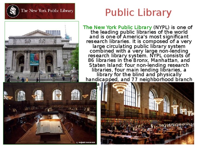 Public Library  The New York Public Library (NYPL) is one of the leading public libraries of the world and is one of America's most significant research libraries. It is composed of a very large circulating public library system combined with a very large non-lending research library system. NYPL consists of 86 libraries in the Bronx, Manhattan, and Staten Island: four non-lending research libraries, four main lending libraries, a library for the blind and physically handicapped, and 77 neighborhood branch libraries. All libraries in the NYPL system may be used free of charge by all visitors. 