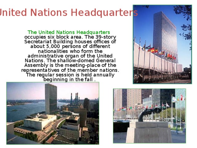 United Nations Headquarters  The United Nations Headquarters occupies six block area. The 39-story Secretariat Building houses offices of about 5,000 persons of different nationalities who form the administrative organ of the United Nations. The shallow-domed General Assembly is the meeting-place of the representatives of the member nations. The regular session is held annually beginning in the fall . 