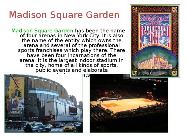 Madison Square Garden Madison Square Garden has been the name of four arenas in New York City. It is also the name of the entity which owns the arena and several of the professional sports franchises which play there. There have been four incarnations of the arena. It is the largest indoor stadium in the city, home of all kinds of sports, public events and elaborate entertainments. Basketball court 