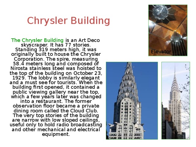 Chrysler Building  The Chrysler Building is an Art Deco skyscraper. It has 77 stories. Standing 319 meters high, it was originally built to house the Chrysler Corporation. The spire, measuring 58.4 meters long and composed of Nirosta stainless steel was hoisted to the top of the building on October 23, 1929. The lobby is similarly elegant and a must see for tourists. When the building first opened, it contained a public viewing gallery near the top, which a few years later was changed into a restaurant. The former observation floor became a private dining room called the Cloud Club. The very top stories of the building are narrow with low sloped ceilings, useful only to hold radio broadcasting and other mechanical and electrical equipment. Elevator 