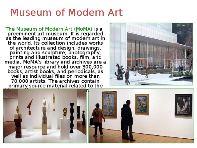 Museum of Modern Art  The Museum of Modern Art (MoMA) is a preeminent art museum. It is regarded as the leading museum of modern art in the world. Its collection includes works of architecture and design, drawings, painting and sculpture, photography, prints and illustrated books, film, and media. MoMA's library and archives are a major resource and hold over 300,000 books, artist books, and periodicals, as well as individual files on more than 70,000 artists. The archives contain primary source material related to the history of modern and contemporary art. 